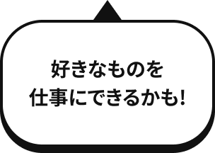 好きなものを 仕事にできるかも！